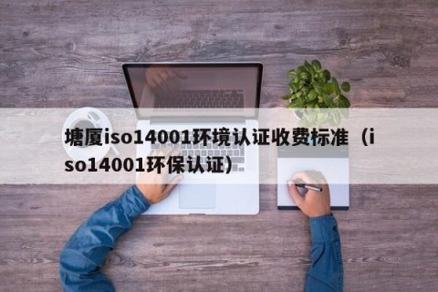 塘厦iso14001环境认证收费标准（iso14001环保认证）