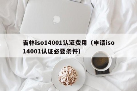 吉林iso14001认证费用（申请iso14001认证必要条件）