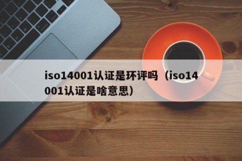 iso14001认证是环评吗（iso14001认证是啥意思）