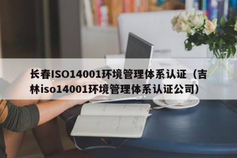 长春ISO14001环境管理体系认证（吉林iso14001环境管理体系认证公司）