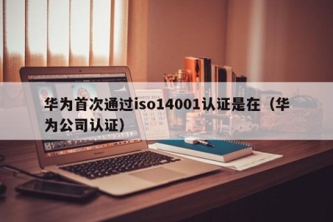 华为首次通过iso14001认证是在（华为公司认证）