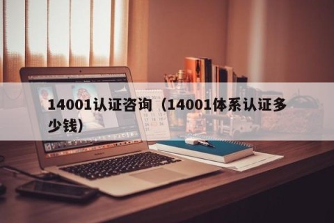 14001认证咨询（14001体系认证多少钱）