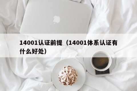 14001认证前提（14001体系认证有什么好处）