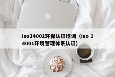 iso14001环保认证培训（iso 14001环境管理体系认证）