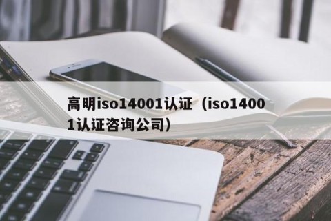 高明iso14001认证（iso14001认证咨询公司）