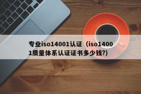 专业iso14001认证（iso14001质量体系认证证书多少钱?）