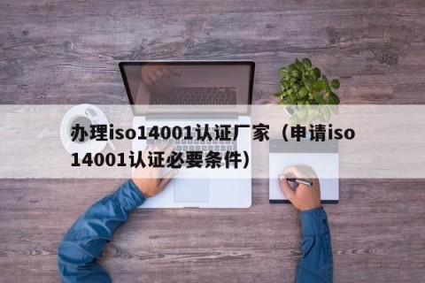 办理iso14001认证厂家（申请iso14001认证必要条件）