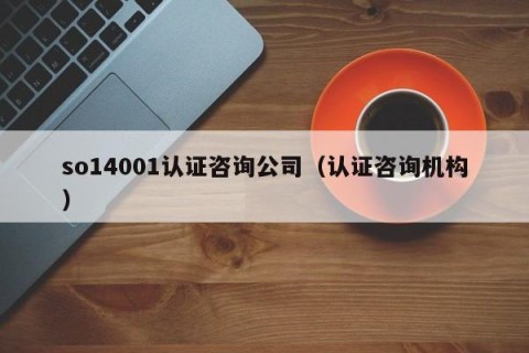 so14001认证咨询公司（认证咨询机构）