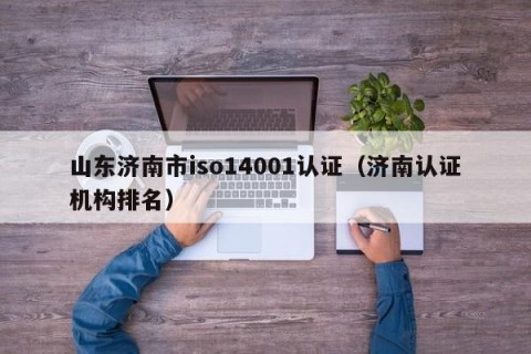 山东济南市iso14001认证（济南认证机构排名）