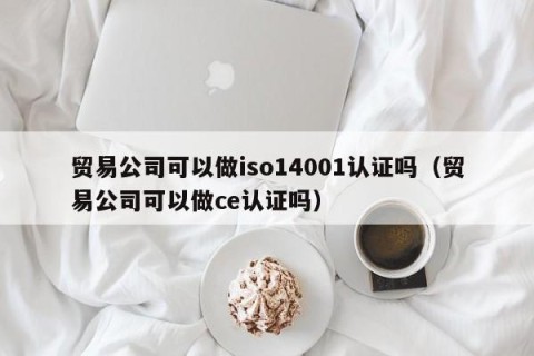 贸易公司可以做iso14001认证吗（贸易公司可以做ce认证吗）