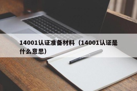 14001认证准备材料（14001认证是什么意思）