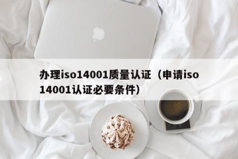 办理iso14001质量认证（申请iso14001认证必要条件）