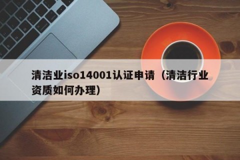 清洁业iso14001认证申请（清洁行业资质如何办理）