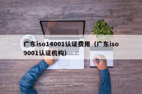 广东iso14001认证费用（广东iso9001认证机构）