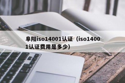 阜阳iso14001认证（iso14001认证费用是多少）