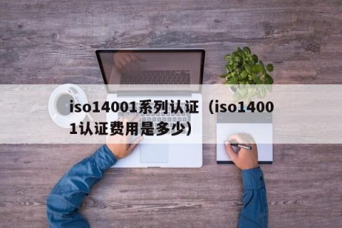 iso14001系列认证（iso14001认证费用是多少）