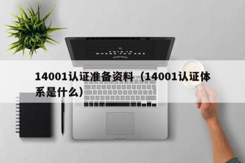 14001认证准备资料（14001认证体系是什么）