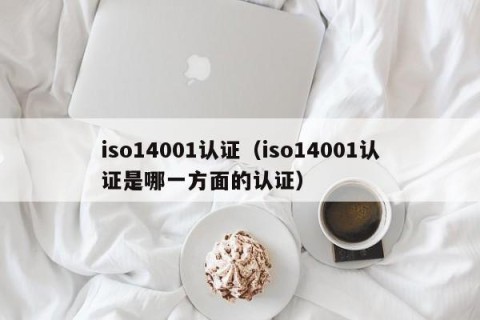 iso14001认证（iso14001认证是哪一方面的认证）