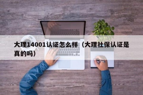 大理14001认证怎么样（大理社保认证是真的吗）