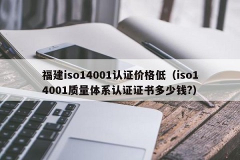 福建iso14001认证价格低（iso14001质量体系认证证书多少钱?）