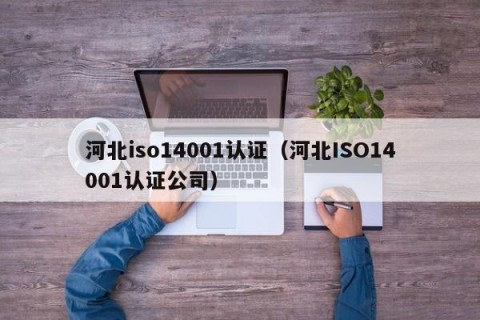 河北iso14001认证（河北ISO14001认证公司）
