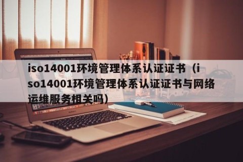 iso14001环境管理体系认证证书（iso14001环境管理体系认证证书与网络运维服务相关吗）