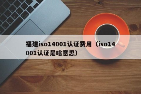 福建iso14001认证费用（iso14001认证是啥意思）