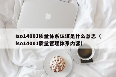 iso14001质量体系认证是什么意思（iso14001质量管理体系内容）