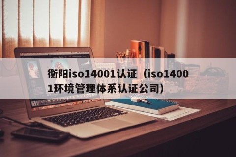 衡阳iso14001认证（iso14001环境管理体系认证公司）