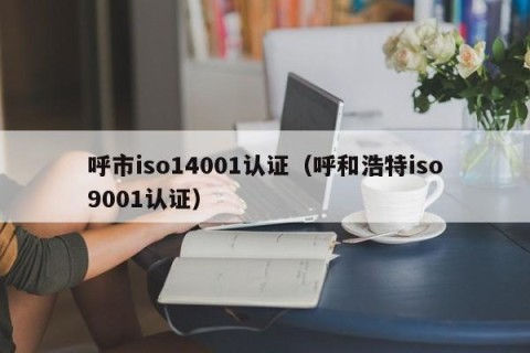 呼市iso14001认证（呼和浩特iso9001认证）