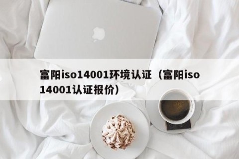 富阳iso14001环境认证（富阳iso14001认证报价）