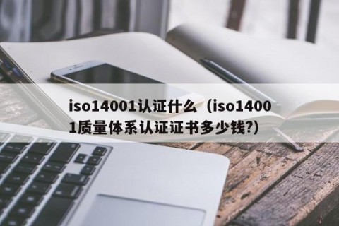 iso14001认证什么（iso14001质量体系认证证书多少钱?）