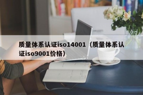质量体系认证iso14001（质量体系认证iso9001价格）