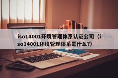 iso14001环境管理体系认证公司（iso14001环境管理体系是什么?）