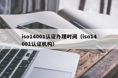 iso14001认证办理时间（iso14001认证机构）