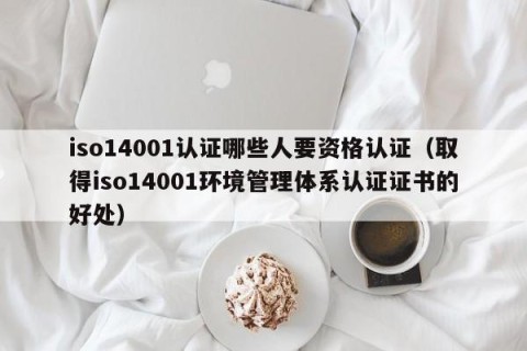 iso14001认证哪些人要资格认证（取得iso14001环境管理体系认证证书的好处）
