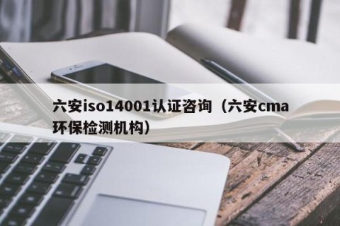 六安iso14001认证咨询（六安cma环保检测机构）