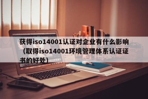 获得iso14001认证对企业有什么影响（取得iso14001环境管理体系认证证书的好处）