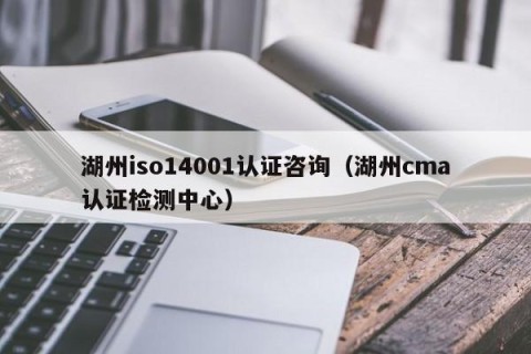 湖州iso14001认证咨询（湖州cma认证检测中心）