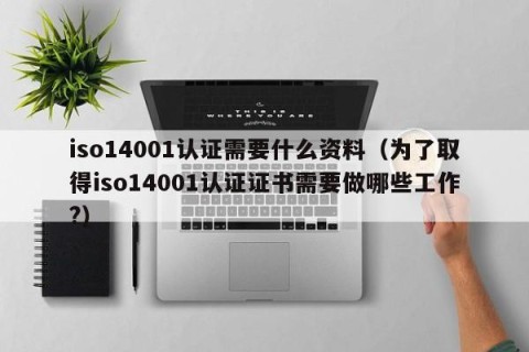 iso14001认证需要什么资料（为了取得iso14001认证证书需要做哪些工作?）