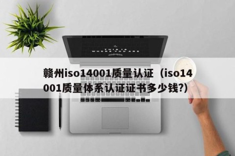赣州iso14001质量认证（iso14001质量体系认证证书多少钱?）