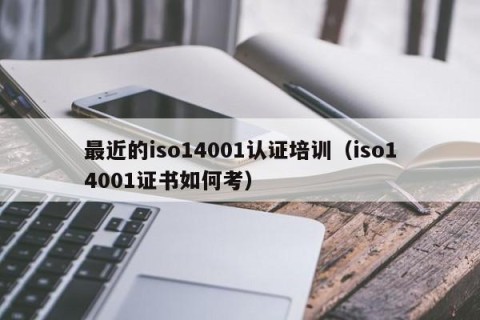 最近的iso14001认证培训（iso14001证书如何考）