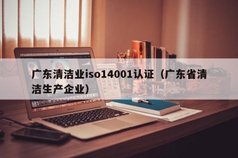 广东清洁业iso14001认证（广东省清洁生产企业）
