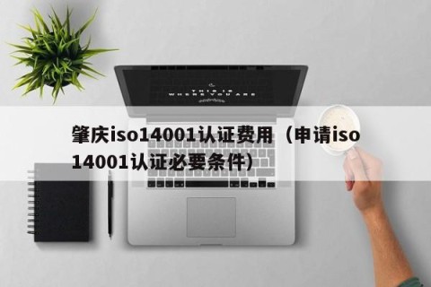 肇庆iso14001认证费用（申请iso14001认证必要条件）