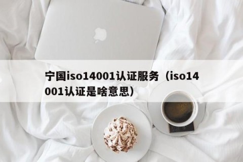 宁国iso14001认证服务（iso14001认证是啥意思）