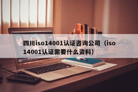 四川iso14001认证咨询公司（iso14001认证需要什么资料）