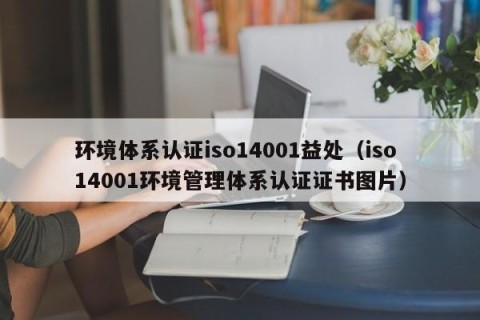 环境体系认证iso14001益处（iso14001环境管理体系认证证书图片）