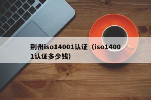 荆州iso14001认证（iso14001认证多少钱）
