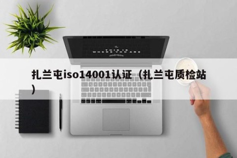 扎兰屯iso14001认证（扎兰屯质检站）