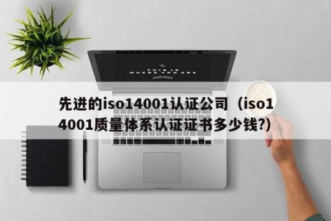 先进的iso14001认证公司（iso14001质量体系认证证书多少钱?）